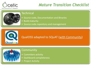 Mature Transition Checklist 
Technical 
•Source code, Documentation and Binaries 
•Build maturity 
•Source code repository and management 
QualOSS adapted to SQuAT (with Community) 
Community 
•Commiters activity 
•Dashboard completeness 
•Project Activity  