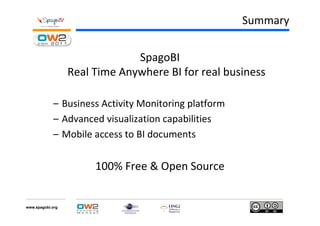 Summary


                               SpagoBI
                  Real Time Anywhere BI for real business

            – Business Activity Monitoring platform
            – Advanced visualization capabilities
            – Mobile access to BI documents


                       100% Free & Open Source


www.spagobi.org
 