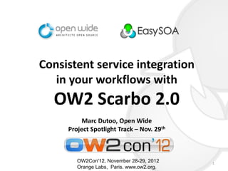 Consistent service integration
   in your workflows with
  OW2 Scarbo 2.0
          Marc Dutoo, Open Wide
     Project Spotlight Track – Nov. 29th



        OW2Con'12, November 28-29, 2012    1
        Orange Labs, Paris. www.ow2.org.
 