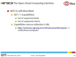 The Open Cloud Computing Interface 
OCCI is self-described 
GET /-/ (capabilities) 
List of supported kinds 
List of supported mixins 
Capabilities returns collection's URL 
http://schemas.ogf.org/occi/infrastructure#compute → 
/collections/compute/ 
November 5th, 2014 erocci - Jean Parpaillon 10 
 