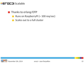 Scalable 
Thanks to erlang/OTP 
Runs on RaspberryPI (~ 100 req/sec) 
Scales out to a full cluster 
November 5th, 2014 erocci - Jean Parpaillon 19 
 