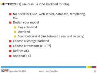 (1) use case : a REST backend for blog 
No need for ORM, web server, database, templating, 
etc. 
Design your model 
Blog entry kind 
User kind 
Contribution kind (link between a user and an entry) 
Choose a storage backend 
Choose a transport (HTTP?) 
Defnes ACL 
And that's all 
November 5th, 2014 erocci - Jean Parpaillon 21 
 