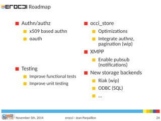 Roadmap 
Authn/authz 
x509 based authn 
oauth 
occi_store 
Optimizations 
Integrate authnz, 
pagination (wip) 
XMPP 
Enable pubsub 
(notifcations) 
New storage backends 
Riak (wip) 
ODBC (SQL) 
… 
Testing 
Improve functional tests 
Improve unit testing 
November 5th, 2014 erocci - Jean Parpaillon 24 
 