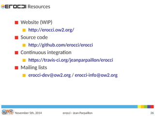 Resources 
Website (WIP) 
http://erocci.ow2.org/ 
Source code 
http://github.com/erocci/erocci 
Continuous integration 
https://travis-ci.org/jeanparpaillon/erocci 
Mailing lists 
erocci-dev@ow2.org / erocci-info@ow2.org 
November 5th, 2014 erocci - Jean Parpaillon 26 
 