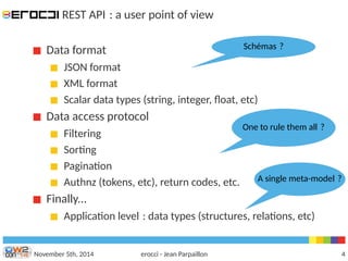 REST API : a user point of view 
Data format 
Schémas ? 
JSON format 
XML format 
Scalar data types (string, integer, float, etc) 
Data access protocol 
Filtering 
Sorting 
Pagination 
Authnz (tokens, etc), return codes, etc. 
Finally... 
One to rule them all ? 
A single meta-model ? 
Application level : data types (structures, relations, etc) 
November 5th, 2014 erocci - Jean Parpaillon 4 
 