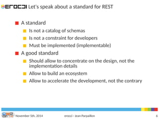 Let's speak about a standard for REST 
A standard 
Is not a catalog of schemas 
Is not a constraint for developers 
Must be implemented (implementable) 
A good standard 
Should allow to concentrate on the design, not the 
implementation details 
Allow to build an ecosystem 
Allow to accelerate the development, not the contrary 
November 5th, 2014 erocci - Jean Parpaillon 6 
 
