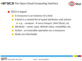 The Open Cloud Computing Interface 
OCCI is typed 
A ressource is an instance of a kind 
A kind is a named list of typed attributes and actions 
e.g. : compute : # cores (integer), RAM (float), etc 
Attribute : name, type, default value, mutability, etc. 
Action : an invocable operation on a ressource 
Kinds are inheritable 
November 5th, 2014 erocci - Jean Parpaillon 7 
 