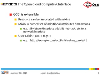 The Open Cloud Computing Interface 
OCCI is extensible 
Resource can be associated with mixins 
Mixin: a named set of additional attributes and actions 
e.g. : IPNetworkInterface adds IP, netmask, etc to a 
network interface 
User Mixin : aka « tags » 
e.g. : http://example.com/occi/mixins#my_project1 
November 5th, 2014 erocci - Jean Parpaillon 8 
 