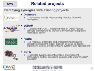 OW2               Related projects
Identifying synergies with existing projects
            Orchestra
              “...solution to handle long-running, Service Oriented
               Processes”

           JORAM
              “…distributed MOM… designed with an OSGiTMbased
               services architecture to provide a dynamically adaptable
               messaging server”

           Fractal
              “…a modular, extensible and programming language
               agnostic component model that can be used to design,
               implement, deploy and reconfigure systems and applications”

           SOFA
              “...used for dynamic reconfiguration of component
               architecture and for accessing components under the SOA
               concepts”


                                                                             10
 