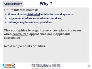 Choreography               Why ?
Future Internet context:
 More and more distributed architectures and systems
 Large number of to-be-coordinated services,
 Heterogeneity in services, providers

Choreographies to organize services, plan processes
when centralized approaches are inapplicable,
deprecated

Avoid single points of failure




                                                        19
 