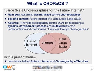 What is CHOReOS ?
“Large Scale Choreographies for the Future Internet”
 Main goal: sustaining decentralized service choreographies
 Specific context: Future Internet (FI), Ultra Large Scale (ULS)
 Abstract: “It revisits choreography-centric SOAs by introducing a
   dynamic development process and middleware for the
   implementation and coordination of services through choreographies”


                                             Ultra
                   Future
                               CHOReOS       Large
                  Internet
                                             Scale


In this presentation…
 main tenets behind Future Internet and Choreography of Services

                                                                         2
 