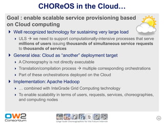 CHOReOS in the Cloud…
Goal : enable scalable service provisioning based
on Cloud computing
 Well recognized technology for sustaining very large load
    ULS  we need to support computationally-intensive processes that serve
     millions of users issuing thousands of simultaneous service requests
     to thousands of services
 General idea: Cloud as “another” deployment target
    A Choreography is not directly executable
    Translation/compilation process  multiple corresponding orchestrations
    Part of these orchestrations deployed on the Cloud
 Implementation: Apache Hadoop
    … combined with InteGrade Grid Computing technology
    To enable scalability in terms of users, requests, services, choreographies,
     and computing nodes



                                                                                    24
 