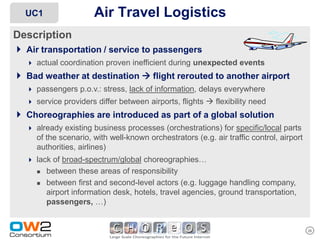 UC1                  Air Travel Logistics
Description
 Air transportation / service to passengers
    actual coordination proven inefficient during unexpected events
 Bad weather at destination  flight rerouted to another airport
    passengers p.o.v.: stress, lack of information, delays everywhere
    service providers differ between airports, flights  flexibility need
 Choreographies are introduced as part of a global solution
    already existing business processes (orchestrations) for specific/local parts
      of the scenario, with well-known orchestrators (e.g. air traffic control, airport
      authorities, airlines)
    lack of broad-spectrum/global choreographies…
         between these areas of responsibility
         between first and second-level actors (e.g. luggage handling company,
          airport information desk, hotels, travel agencies, ground transportation,
          passengers, …)


                                                                                          26
 