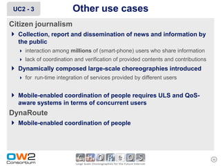 UC2 - 3                 Other use cases
Citizen journalism
 Collection, report and dissemination of news and information by
   the public
    interaction among millions of (smart-phone) users who share information
    lack of coordination and verification of provided contents and contributions
 Dynamically composed large-scale choreographies introduced
    for run-time integration of services provided by different users


 Mobile-enabled coordination of people requires ULS and QoS-
   aware systems in terms of concurrent users
DynaRoute
 Mobile-enabled coordination of people



                                                                                    30
 