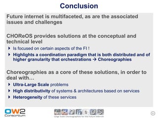 Conclusion
Future internet is multifaceted, as are the associated
issues and challenges

CHOReOS provides solutions at the conceptual and
technical level
 Is focused on certain aspects of the FI !
 Highlights a coordination paradigm that is both distributed and of
   higher granularity that orchestrations  Choreographies

Choreographies as a core of these solutions, in order to
deal with…
 Ultra-Large Scale problems
 High distributivity of systems & architectures based on services
 Heterogeneity of these services

                                                                       31
 