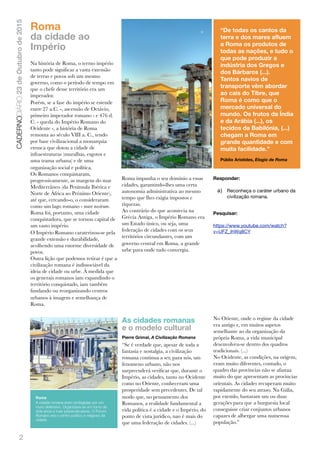 2
CADERNODIÁRIO23deOutubrode2015
Roma
da cidade ao
Império
Na história de Roma, o termo império
tanto pode signiﬁcar a vasta extensão
de terras e povos sob um mesmo
governo, como o período de tempo em
que o chefe desse território era um
imperador.
Porém, se a fase do império se estende
entre 27 a.C. -, ascensão de Octávio,
primeiro imperador romano - e 476 d.
C. - queda do Império Romano do
Ocidente -, a história de Roma
remonta ao século VIII a. C., tendo
por base civilizacional a monarquia
etrusca que dotou a cidade de
infraestruturas (muralhas, esgotos e
uma trama urbana) e de uma
organização social e política.
Os Romanos conquistaram,
progressivamente, as margens do mar
Mediterrâneo (da Península Ibérica e
Norte de África ao Próximo Oriente),
até que, cercando-o, o consideraram
como um lago romano - mare nostrum.
Roma foi, portanto, uma cidade
conquistadora, que se tornou capital de
um vasto império.
O Império Romano caraterizou-se pela
grande extensão e durabilidade,
acolhendo uma enorme diversidade de
povos.
Outra lição que podemos retirar é que a
civilização romana é indissociável da
ideia de cidade ou urbe. À medida que
os generais romanos iam expandindo o
território conquistado, iam também
fundando ou reorganizando centros
urbanos à imagem e semelhança de
Roma.
Roma impunha o seu domínio a essas
cidades, garantindo-lhes uma certa
autonomia administrativa ao mesmo
tempo que lhes exigia impostos e
riquezas.
Ao contrário do que acontecia na
Grécia Antiga, o Império Romano era
um Estado único, ou seja, uma
federação de cidades com os seus
territórios circundantes, com um
governo central em Roma, a grande
urbe para onde tudo convergia.
Responder:
a) Reconheça o caráter urbano da
civilização romana.
Pesquisar:
https://www.youtube.com/watch?
v=UFZ_ihWq8CY
As cidades romanas
e o modelo cultural
Pierre Grimal, A Civilização Romana
“Se é verdade que, apesar de toda a
fantasia e nostalgia, a civilização
romana continua a ser, para nós, um
fenomeno urbano, não nos
surpreenderá veriﬁcar que, durante o
Império, as cidades, tanto no Ocidente
como no Oriente, conheceram uma
prosperidade sem precedentes. De tal
modo que, no pensamento dos
Romanos, a realidade fundamental a
vida política é a cidade e o Império, do
ponto de vista jurídico, nao é mais do
que uma federação de cidades. (...)
No Oriente, onde o regime da cidade
era antigo e, em muitos aspetos
semelhante ao da organização da
própria Roma, a vida municipal
desenvolveu-se dentro dos quadros
tradicionais. (...)
No Ocidente, as condições, na origem,
eram muito diferentes, contudo, o
quadro das províncias não se afastaa
muito do que apresentam as províncias
orientais. As cidades recuperam muito
rapidamente do seu atraso. Na Gália,
por exemlo, bastaram um ou duas
gerações para que a burguesia local
conseguisse criar conjuntos urbanos
capazes de albergar uma numerosa
população.”
“De todas os cantos da
terra e dos mares afluem
a Roma os produtos de
todas as nações, e tudo o
que pode produzir a
indústria dos Gregos e
dos Bárbaros (...).
Tantos navios de
transporte vêm abordar
ao cais do Tibre, que
Roma é como que o
mercado universal do
mundo. Os frutos da Índia
e da Arábia (...), os
tecidos da Babilónia, (...)
chegam a Roma em
grande quantidade e com
muita facilidade.”
Públio Aristides, Elogio de Roma
Roma
A cidade romana eram protegidas por um
muro defensivo. Organizava-se em torno de
dois eixos e ruas perpendiculares. O Fórum
Romano era o centro político e religioso da
cidade.
 
