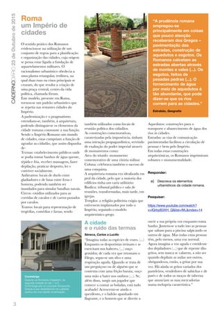 3
CADERNODIÁRIO23deOutubrode2015
Roma
um Império de
cidades
O sentido prático dos Romanos
evidenciou-se na utilização de um
conjunto de regras para a planiﬁcação
e organização das cidades, cuja origem
se pensa estar ligada a fundação de
aquartelamentos militares. O
racionalismo urbanístico obedecia a
uma planta retangular, retilínea, na
qual duas ruas ou eixos principais se
cruzam, do que resulta a criação de
uma praça central, centro da vida
política, chamada fórum.
Este modelo, presente em Roma,
tornou-se um padrão urbanístico que
se repetia nas restantes cidades do
Império.
A padronização e o pragmatismo
estendiam-se, também, à arquitetura,
podendo distinguir-se os elementos da
cidade romana consoante a sua função.
Sendo o Império Romano um mundo
de cidades, estas cumpriam a função de
agradar ao cidadão, que assim dispunha
de:
Termas: estabelecimento públicos onde
se podia tomar banhos de água quente,
tépida e fria, receber massagens, fazer
depilação, praticar desporto, ler e
conviver socialmente.
Anﬁteatros: locais de duelo entre
gladiadores e de lutas entre feras e
homens, podendo também ser
inundados para simular batalhas navais.
Circos: estádios utilizados para as
corridas de cavalos e de carros puxados
por cavalos.
Teatros: locais para representação de
tregédias, comédias e farsas, sendo
também utilizados como locais de
reunião política dos cidadãos.
As construções comemorativas,
caraterizadas pela imponência, tinham
uma intenção propagandística, servindo
de exaltação do poder imperial através
de monumentos como:
Arco do triunfo: monumento
comemorativo de uma vitória militar.
Coluna: celebrava também o sucesso de
uma conquista.
A arquitetura romana era idealizada em
prol da cidade, pelo que a maioria dos
edifícios tinha um cariz utilitário:
Basílica: tribunal público e sala de
reuniões, transformadas, mais tarde, em
igrejas.
Templos: a religião politeísta exigia que
estivessem implantados por todo o
Império, seguindo o modelo
arquitetónico grego.
Aquedutos: construções para o
transporte e abastecimento de água dos
rios às cidades.
Estradas: as vias de comunicação
pavimentadas facilitou a circulação de
pessoas e bens pelo Império.
Em todas estas construções
arquitetónicas, os Romanos imprimiram
robustez e monumentalidade.
Responder:
a) Descreva os elementos
urbanísticos da cidade romana.
Pesquisar:
https://www.youtube.com/watch?
v=IQrbyB3XH_Q&list=WL&index=14
A cidade
e o ruído das termas
Séneca, Cartas a Lucílio
“Imagina todas as espécies de vozes. (...)
Enquanto os desportistas treinam e se
exercitam nos halteres, (...) ouço
gemidos; de cada vez que retomam o
fôlego, segue-se um silvo e uma
respiração aguda. Quando se trata de
um preguiçoso ou de alguém que se
contenta com uma frição barata, ouço
uma mão a bater nos ombros (...). Se,
além disso, surgir um jogador que
comece a contar as boladas, está tudo
acabado! Acrescente-se ainda o
quezilento, e o ladrão apanhado em
ﬂagrante, e o homem que se diverte a
ouvir a sua própria voz enquanto toma
banho. Juntem-se a tudo isto as pessoas
que saltam para a piscina salpicando os
outros de água. Mas todas estas pessoas
têm, pelo menos, uma voz normal.
Agora imagina a voz aguda e estridente
dos depiladores (...) que de repente dão
gritos, sem nunca se calarem, a não ser
quando depilam as axilas aos outros,
obrigando-os, então, a gritar por sua
vez. Há ainda os gritos variados dos
pasteleiros, vendedores de salsichas e de
patés e de todos os moços de taberna
que anunciam as suas mercadorias
numa melopeia caraterística.”
“A prudência romana
empregou-se
principalmente em coisas
que pouco atenção
receberam dos Gregos – 
pavimentação das
estradas, construção de
aquedutos e esgotos. Os
Romanos calcetam as
estradas abertas através
de montes e vales (...). Os
esgotos, feitos de
pesadas pedras (...). O
fornecimento de água
por meio de aquedutos é
tão abundante, que pode
dizer-se que os rios
correm para as cidades.”
Estrabão, Geograﬁa
Conimbriga
Quando os Romanos chegaram, na
segunda metade do séc. I a.C.,
Conimbriga era um povoado ﬂorescente.
Graças à paz estabelecida na Lusitania
operou-se uma rápida romanização.
 