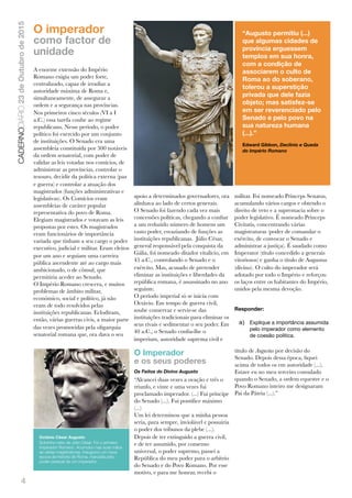 4
CADERNODIÁRIO23deOutubrode2015
O imperador
como factor de
unidade
A enorme extensão do Império
Romano exigia um poder forte,
centralizado, capaz de irradiar a
autoridade máxima de Roma e,
simultaneamente, de assegurar a
ordem e a segurança nas províncias.
Nos primeiros cinco séculos (VI a I
a.C.) essa tarefa coube ao regime
republicano. Nesse período, o poder
político foi exercido por um conjunto
de instituições. O Senado era uma
assembleia constituída por 300 notáveis
da ordem senatorial, com poder de
validar as leis votadas nos comícios, de
administrar as províncias, controlar o
tesouro, decidir da política externa (paz
e guerra) e controlar a atuação dos
magistrados (funções administrativas e
legislativas). Os Comícios eram
assembleias de caráter popular
representativa do povo de Roma.
Elegiam magistrados e votavam as leis
propostas por estes. Os magistrados
eram funcionários de importância
variada que tinham a seu cargo o poder
executivo, judicial e militar. Eram eleitos
por um ano e seguiam uma carreira
pública ascendente até ao cargo mais
ambicionado, o de cônsul, que
permitiria aceder ao Senado.
O Império Romano crescera, e muitos
problemas de âmbito militar,
económico, social e político, já não
eram de todo resolvidos pelas
instituições republicanas. Eclodiram,
então, várias guerras civis, a maior parte
das vezes promovidas pela oligarquia
senatorial romana que, ora dava o seu
apoio a determinados governadores, ora
alinhava ao lado de certos generais.
O Senado foi fazendo cada vez mais
concessões políticas, chegando a conﬁar
a um reduzido número de homens um
vasto poder, esvaziando de funções as
instituições republicanas. Júlio César,
general responsável pela conquista da
Gália, foi nomeado ditador vitalício, em
45 a.C., controlando o Senado e o
exército. Mas, acusado de pretender
eliminar as instituições e liberdades da
república romana, é assassinado no ano
seguinte.
O período imperial só se inicia com
Octávio. Em tempo de guerra civil,
soube conservar e servir-se das
instituições tradicionais para eliminar os
seus rivais e sedimentar o seu poder. Em
40 a.C., o Senado conﬁa-lhe o
imperium, autoridade suprema civil e
militar. Foi nomeado Princeps Senatus,
acumulando vários cargos e obtendo o
direito de veto e a supremacia sobre o
poder legislativo. É nomeado Princeps
Civitatis, concentrando várias
magistraturas (poder de comandar o
exército, de convocar o Senado e
administrar a justiça). É saudado como
Imperator (título concedido a generais
vitoriosos) e ganha o título de Augustus
(divino). O culto do imperador será
adotado por todo o Império e reforçou
os laços entre os habitantes do Império,
unidos pela mesma devoção.
Responder:
a) Explique a importância assumida
pelo imperador como elemento
de coesão política.
O Imperador
e os seus poderes
Os Feitos do Divino Augusto
“Alcancei duas vezes a ovação e três o
triunfo, e vinte e uma vezes fui
proclamado imperador. (...) Fui príncipe
do Senado (...). Fui pontíﬁce máximo
(...)
Um lei determinou que a minha pessoa
seria, para sempre, inviolável e possuiria
o poder dos tribunos da plebe (...).
Depois de ter extinguido a guerra civil,
e de ter assumido, por consenso
universal, o poder supremo, passei a
República do meu poder para o arbítrio
do Senado e do Povo Romano. Por esse
motivo, e para me honrar, recebi o
título de Augustus por decisão do
Senado. Depois dessa época, ﬁquei
acima de todos os em autoridade (...).
Estave eu no meu terceiro consulado
quando o Senado, a ordem equestre e o
Povo Romano inteiro me designaram
Pai da Pátria (...).”
“Augusto permitiu (...)
que algumas cidades de
província erguessem
templos em sua honra,
com a condição de
associarem o culto de
Roma ao do soberano,
tolerou a superstição
privada que dele fazia
objeto; mas satisfez-se
em ser reverenciado pelo
Senado e pelo povo na
sua natureza humana
(...).”
Edward Gibbon, Declínio e Queda
do Império Romano
Octávio César Augusto
Sobrinho-neto de Júlio César. Foi o primeiro
Imperador Romano. Acumulou nas suas mãos
as várias magistraturas. Inaugurou um nova
epoca da historia de Roma, marcada pelo
poder pessoal de um imperador.
 