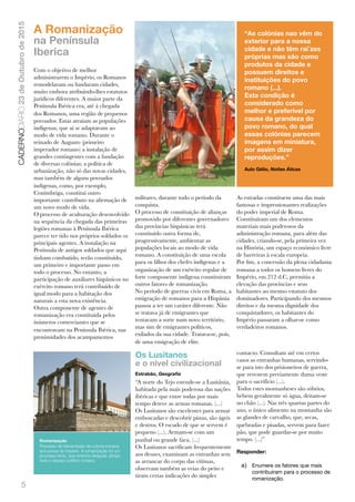 5
CADERNODIÁRIO23deOutubrode2015
A Romanização
na Península
Iberica
Com o objetivo de melhor
administrarem o Império, os Romanos
remodelaram ou fundaram cidades,
muito embora atribuindo-lhes estatutos
jurídicos diferentes. A maior parte da
Península Ibérica era, até à chegada
dos Romanos, uma região de pequenos
povoados. Estas atraíam as populações
indígenas, que aí se adaptavam ao
modo de vida romano. Durante o
reinado de Augusto (primeiro
imperador romano) a instalação de
grandes contingentes com a fundação
de diversas colónias; a política de
urbanização, não só das novas cidades,
mas também de alguns povoados
indígenas, como, por exemplo,
Conímbriga, constitui outro
importante contributo na aﬁrmação de
um novo modo de vida.
O processo de aculturação desenvolvido
na sequência da chegada das primeiras
legiões romanas à Península Ibérica
parece ter tido nos próprios soldados os
principais agentes. A instalação na
Península de antigos soldados que aqui
tinham combatido, terão constituído,
um primeiro e importante passo em
todo o processo. No entanto, a
participação de auxiliares hispânicos no
exército romano terá contribuído de
igual modo para a habitação dos
naturais a esta nova existência.
Outra componente de agentes de
romanização era constituída pelos
inúmeros comerciantes que se
encontravam na Península Ibérica, nas
proximidades dos acampamentos
militares, durante todo o período da
conquista.
O processo de constituição de alianças
promovido por diferentes governadores
das províncias hispânicas terá
constituído outra forma de,
progressivamente, ambientar as
populações locais ao modo de vida
romano. A constituição de uma escola
para os ﬁlhos dos chefes indígenas e a
organização de um exército regular de
forte componente indígena constituíram
outros fatores de romanização.
No período de guerras civis em Roma, a
emigração de romanos para a Hispânia
passou a ter um caráter diferente. Não
se tratava já de emigrantes que
tentavam a sorte num novo território,
mas sim de emigrantes políticos,
exilados da sua cidade. Tratava-se, pois,
de uma emigração de elite.
As estradas constituem uma das mais
famosas e impressionantes realizações
do poder imperial de Roma.
Constituíram um dos elementos
materiais mais poderosos da
administração romana, para além das
cidades, criando-se, pela primeira vez
na História, um espaço económico livre
de barreiras à escala europeia.
Por ﬁm, a concessão da plena cidadania
romana a todos os homens livres do
Império, em 212 d.C, permitiu a
elevação das províncias e seus
habitantes ao mesmo estatuto dos
dominadores. Participando dos mesmos
direitos e da mesma dignidade dos
conquistadores, os habitantes do
Império passaram a olhar-se como
verdadeiros romanos.
Os Lusitanos
e o nível civilizacional
Estrabão, Geograﬁa
“A norte do Tejo estende-se a Lusitânia,
habitada pela mais poderosa das nações
ibéricas e que entre todas por mais
tempo deteve as armas romanas. (...)
Os Lusitanos são excelentes para armar
emboscadas e descobrir pistas, são ágeis
e destros. O escudo de que se servem é
pequeno (...). Armam-se com um
punhal ou grande faca. (...)
Os Lusitanos sacriﬁcam frequentemente
aos deuses, examinam as entranhas sem
as arrancar do corpo das vítimas,
observam também as veias do peito e
tiram certas indicações do simples
contacto. Consultam até em certos
casos as entranhas humanas, servindo-
se para isto dos prisioneiros de guerra,
que revestem previamente duma veste
para o sacrifício (...).
Todos estes montanheses são sóbrios,
bebem geralmente só água, deitam-se
no chão (...). Nas três quartas partes do
ano, o único alimento na montanha são
as glandes de carvalho, que, secas,
quebradas e pisadas, servem para fazer
pão, que pode guardar-se por muito
tempo. (...)”
Responder:
a) Enumere os fatores que mais
contribuíram para o processo de
romanização.
“As colónias nao vêm do
exterior para a nossa
cidade e não têm raí´zes
próprias mas são como
produtos da cidade e
possuem direitos e
instituições do povo
romano (...).
Esta condição é
considerado como
melhor e preferível por
causa da grandeza do
povo romano, do qual
essas colónias parecem
imagens em miniatura,
por assim dizer
reproduções.”
Aulo Gélio, Noites Áticas
Romanização
Processo de transmissão da cultura romana
aos povos do Império. A romanização foi um
processo lento, que embora desigual, atingiu
todo o espaço político romano.
 