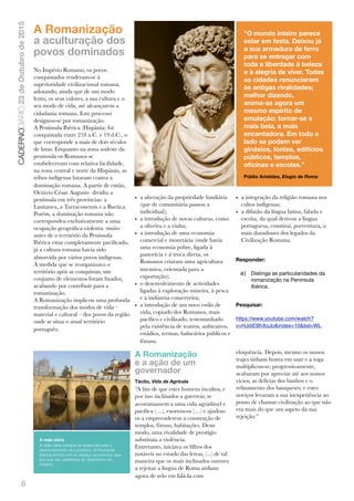 6
CADERNODIÁRIO23deOutubrode2015
A Romanização
a aculturação dos
povos dominados
No Império Romano, os povos
conquistados renderam-se à
superioridade civilizacional romana,
adotando, ainda que de um modo
lento, os seus valores, a sua cultura e o
seu modo de vida, até alcançarem a
cidadania romana. Este processo
designou-se por romanização.
A Península Ibérica (Hispânia) foi
conquistada entre 218 a.C. e 19 d.C., o
que corresponde a mais de dois séculos
de lutas. Enquanto na zona sudeste da
península os Romanos se
estabeleceram com relativa facilidade,
na zona central e norte da Hispânia, as
tribos indígenas lutaram contra a
dominação romana. A partir de então,
Octávio César Augusto dividiu a
península em três províncias: a
Lusitanea, a Tarraconensis e a Baetica.
Porém, a dominação romana não
correspondeu exclusivamente a uma
ocupação geográﬁca violenta: muito
antes de o território da Península
Ibérica estar completamente paciﬁcado,
já a cultura romana havia sido
absorvida por vários povos indígenas.
À medida que se reorganizava o
território após as conquistas, um
conjunto de elementos foram ﬁxados,
acabando por contribuir para a
romanização.
A Romanização implicou uma profunda
transformação dos modos de vida –
material e cultural – dos povos da região
onde se situa o atual território
português:
• a alteração da propriedade fundiária
(que de comunitária passou a
individual);
• a introdução de novas culturas, como
a oliveira e a vinha;
• a introdução de uma economia
comercial e monetária (onde havia
uma economia pobre, ligada à
pastorícia e à troca direta, os
Romanos criaram uma agricultura
intensiva, orientada para a
exportação);
• o desenvolvimento de actividades
ligadas à exploração mineira, à pesca
e à indústria conserveira;
• a introdução de um novo estilo de
vida, copiado dos Romanos, mais
pacíﬁco e civilizado, testemunhado
pela existência de teatros, anﬁteatros,
estádios, termas, balneários públicos e
fóruns;
• a integração da religião romana nos
cultos indígenas;
• a difusão da língua latina, falada e
escrita, da qual derivou a língua
portuguesa, constitui, porventura, o
mais duradouro dos legados da
Civilização Romana.
Responder:
a) Distinga as particularidades da
romanização na Península
Ibérica.
Pesquisar:
https://www.youtube.com/watch?
v=HJdiEBhXoJo&index=10&list=WL
A Romanização
e a ação de um
governador
Tácito, Vida de Agrícola
“A ﬁm de que estes homens incultos, e
por isso inclinados a guerrear, se
acostumassem a uma vida agradável e
pacíﬁca (…), exortou-os (…) e ajudou-
os a empreenderem a construção de
templos, fóruns, habitações. Deste
modo, uma rivalidade de prestígio
substituía a violência.
Entretanto, iniciava os ﬁlhos dos
notáveis no estudo das letras, (...) de tal
maneira que os mais inclinados outrora
a rejeitar a língua de Roma ardiam
agora de zelo em falá-la com
eloquência. Depois, mesmo os nossos
trajes tinham honra em usar e a toga
multiplicou-se; progressivamente,
acabaram por apreciar até aos nossos
vícios, as delícias dos banhos e o
reﬁnamento dos banquetes; e estes
noviços levaram a sua inexperiência ao
ponto de chamar civilização ao que não
era mais do que um aspeto da sua
rejeição.”
“O mundo inteiro parece
estar em festa. Deixou já
a sua armadura de ferro
para se entregar com
toda a liberdade à beleza
e à alegria de viver. Todas
as cidades renunciaram
às antigas rivalidades;
melhor dizendo,
anima-as agora um
mesmo espírito de
emulação: tornar-se a
mais bela, a mais
encantadora. Em todo o
lado se podem ver
ginásios, fontes, edifícios
públicos, templos,
oficinas e escolas.”
Públio Aristides, Elogio de Roma
A rede viária
A rede viária romana foi essencial para o
deenvolvimento do comércio. A Península
Ibérica formou um só espaço economico que,
por sua vez, partilhava do dinamismo do
Império
 