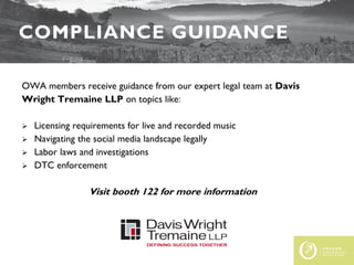 FEDERAL UPDATE
COMPLIANCE GUIDANCE
OWA members receive guidance from our expert legal team at Davis
Wright Tremaine LLP on topics like:
 Licensing requirements for live and recorded music
 Navigating the social media landscape legally
 Labor laws and investigations
 DTC enforcement
Visit booth 122 for more information
 