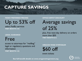 CAPTURE SAVINGS
FEDEX PREFERRED PRICING
Up to 53% off
select FedEx services
VISIT BOOTH 318
LEGAL GUIDANCE
Free
access to attorneys for “mailbag”
legal or regulatory questions and
information
VISIT BOOTH 122
OFFICE DEPOT DISCOUNT
Average savings
of 25%
plus, free next-day delivery on orders
more than $50
VISIT BOOTH 612
OREGON WINE SYMPOSIUM
$60 off
event tickets
See full benefit details on www.oregonwinegrowers.org
 