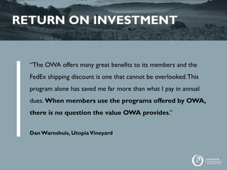 RETURN ON INVESTMENT
“The OWA offers many great benefits to its members and the
FedEx shipping discount is one that cannot be overlooked.This
program alone has saved me far more than what I pay in annual
dues. When members use the programs offered by OWA,
there is no question the value OWA provides.”
Dan Warnshuis, UtopiaVineyard
 