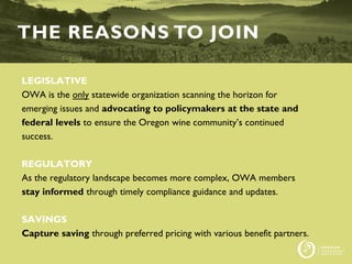 LEGISLATIVE
OWA is the only statewide organization scanning the horizon for
emerging issues and advocating to policymakers at the state and
federal levels to ensure the Oregon wine community’s continued
success.
REGULATORY
As the regulatory landscape becomes more complex, OWA members
stay informed through timely compliance guidance and updates.
SAVINGS
Capture saving through preferred pricing with various benefit partners.
THE REASONS TO JOIN
 