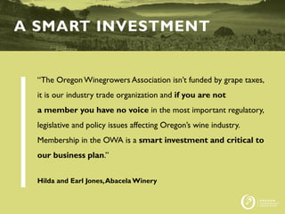 “The OregonWinegrowers Association isn’t funded by grape taxes,
it is our industry trade organization and if you are not
a member you have no voice in the most important regulatory,
legislative and policy issues affecting Oregon’s wine industry.
Membership in the OWA is a smart investment and critical to
our business plan.”
Hilda and Earl Jones,Abacela Winery
A SMART INVESTMENT
 