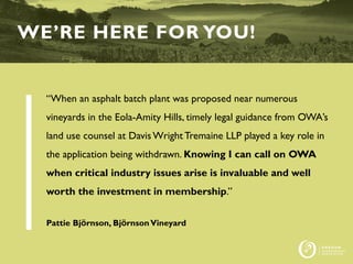 “When an asphalt batch plant was proposed near numerous
vineyards in the Eola-Amity Hills, timely legal guidance from OWA’s
land use counsel at DavisWright Tremaine LLP played a key role in
the application being withdrawn. Knowing I can call on OWA
when critical industry issues arise is invaluable and well
worth the investment in membership.”
Pattie Björnson, BjörnsonVineyard
WE’RE HERE FOR YOU!
 
