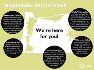 z
REGIONAL INITIATIVES
Washington County
Lined up with Washington
County growers and wineries
to delay consideration of a
proposed ordinance that could
have required existing wineries
to seek new permits and
subject their basic operating
practices to a new county
review process
Walla Walla Valley
Partnered with the Walla
Walla Valley to craft a tailored
alternative to a TTB proposal that
could have jeopardized Oregon’s
stringent labeling rules. The
alternative would allow for wider
use of The Rocks District of
Milton-Freewater AVA while
protecting Oregon’s
labeling laws
Willamette Valley
Intervened with Oregon’s
congressional delegation on
behalf of growers and
wineries in the area targeted
by intrusive and extended U.S.
Department of
Labor investigations
Eola-Amity Hills
Provided legal support to
growers and winemakers in
the Eola-Amity Hills
threatened by a new asphalt
batching operation near their
vineyards
Southern Oregon
Drafted food service guidelines
for wineries located on farmland
that has been endorsed by the
DLCD and the OLCC,
responding to a need for clarity
around food service at wineries
in Southern Oregon and
other regions
We’re here
for you!
 
