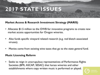 2017 STATE ISSUES
Market Access & Research Investment Strategy (MARIS)
• Allocates $1.5 million to the OWB for innovative programs to create new
market access opportunities for Oregon wineries.
• Also funds specific vineyard related research (e.g. red blotch associated
viruses).
• Monies come from existing wine taxes that go to the state general fund.
Music Licensing Reform
• Seeks to reign in unscrupulous representatives of Performance Rights
Societies (BMI, ASCAP, SESAC) that harass wineries and other
establishments where copy written music is performed or played.
 
