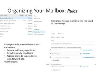 20
Right-click a message to create a new rule based
on this message.
Organizing Your Mailbox: Rules
Name your rule, then add conditions
and actions.
• Narrow: add more conditions
• Broaden: delete conditions
• Actions: move to folder, delete,
junk, forward, etc.
Hit OK to save.
 
