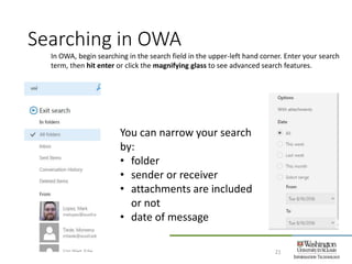 Searching in OWA
21
In OWA, begin searching in the search field in the upper-left hand corner. Enter your search
term, then hit enter or click the magnifying glass to see advanced search features.
You can narrow your search
by:
• folder
• sender or receiver
• attachments are included
or not
• date of message
 