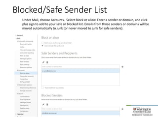 Blocked/Safe Sender List
28
Under Mail, choose Accounts. Select Block or allow. Enter a sender or domain, and click
plus sign to add to your safe or blocked list. Emails from those senders or domains will be
moved automatically to junk (or never moved to junk for safe senders).
 