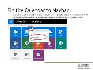 Pin the Calendar to Navbar
34
From the app launcher, hover over top right corner. Click on ellipsis that appears. Click Pin
to navbar. Do the same for your Mail App, as well, to quickly switch between them.
 