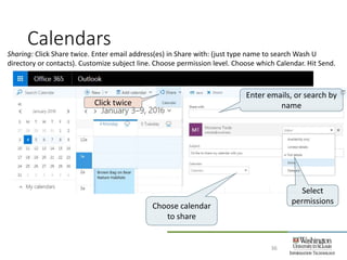 Calendars
36
Sharing: Click Share twice. Enter email address(es) in Share with: (just type name to search Wash U
directory or contacts). Customize subject line. Choose permission level. Choose which Calendar. Hit Send.
Click twice
Enter emails, or search by
name
Choose calendar
to share
Select
permissions
 