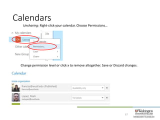 Calendars
37
Unsharing: Right-click your calendar. Choose Permissions…
Change permission level or click x to remove altogether. Save or Discard changes.
 
