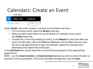 Calendars: Create an Event
38
Click New.
Under Details, add a title, location, and start and end dates and times.
• If it's an all day event, select the All day check box.
• When you don't want others to see the details of a calendar event, select
the Private check box.
• To make this a recurring meeting (a series), in the Repeat list, pick how often you
want it to take place, and in the From and To boxes, set the dates that you want
the recurring appointments to span, for example, repeat this meeting every
Wednesday from March 4th to May 6th.
In the Reminder box, set the lead time to remind the participants of the approaching
appointment.
NOTE Use the Email reminder and Send reminder to boxes to send an email reminder to
yourself or to the participants. Fill out the reminder message box, and click Save.
 