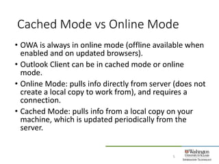 Cached Mode vs Online Mode
5
• OWA is always in online mode (offline available when
enabled and on updated browsers).
• Outlook Client can be in cached mode or online
mode.
• Online Mode: pulls info directly from server (does not
create a local copy to work from), and requires a
connection.
• Cached Mode: pulls info from a local copy on your
machine, which is updated periodically from the
server.
 