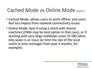 Cached Mode vs Online Mode (cont.)
6
• Cached Mode: allows users to work offline, and users
feel less impact from network connectivity issues.
• Online Mode: best if using a client with shared
machines (OWA may be best option in that case), or if
working with very large mailboxes (over 25 GB) when
disk space is an issue (or limit the size of the local
cache to only messages from past 3 months, for
example).
 