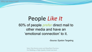 People Like It
60% of people prefer direct mail to
other media and have an
‘emotional connection’ to it.
-Source: Epsilon Targeting
http://fun-factory-store.net/blog/Best-Practices-
For-Building-a-High-Quality-Email-List.html
Why use direct mail?
 