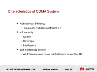 HUAWEITECHNOLOGIES CO., LTD. Page 10All rights reserved
Characteristics of CDMA System
 High Spectral Efficiency
 Frequency multiplex coefficient is 1.
 soft capacity
 Quality
 Coverage
 Interference
 Self-interference system
 A UE transmission power is interference for another UE.
 