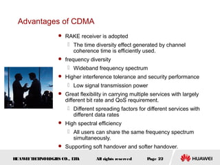 HUAWEITECHNOLOGIES CO., LTD. Page 22All rights reserved
Advantages of CDMA
 RAKE receiver is adopted
 The time diversity effect generated by channel
coherence time is efficiently used.
 frequency diversity
 Wideband frequency spectrum
 Higher interference tolerance and security performance
 Low signal transmission power
 Great flexibility in carrying multiple services with largely
different bit rate and QoS requirement.
 Different spreading factors for different services with
different data rates
 High spectral efficiency
 All users can share the same frequency spectrum
simultaneously.
 Supporting soft handover and softer handover.
 