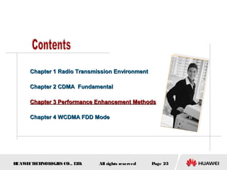 HUAWEITECHNOLOGIES CO., LTD. Page 23All rights reserved
Chapter 1 Radio Transmission EnvironmentChapter 1 Radio Transmission Environment
Chapter 2 CDMA FundamentalChapter 2 CDMA Fundamental
Chapter 3 Performance Enhancement MethodsChapter 3 Performance Enhancement Methods
Chapter 4 WCDMA FDD ModeChapter 4 WCDMA FDD Mode
 