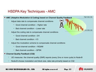 HUAWEITECHNOLOGIES CO., LTD. Page 25All rights reserved
 AMC (Adaptive Modulation & Coding) based on Channel Quality Feedback
 Adjust data rate to compensate channel conditions
− Good channel condition – Higher rate
− Bad channel condition – Lower rate
 Adjust the coding rate to compensate channel conditions
− Good channel condition –3/4
− Bad channel condition –1/3
 Adjust the modulation scheme to compensate channel conditions
− Good channel condition –16QAM
− Bad channel condition – QPSK
 Channel Quality Feedback (CQI)
 UE measures the channel quality (SNR) reports (every 2ms or more cycle) to Node-B
 Node-B choose modulation and block size, data rate primarily based on CQI
 AMC (Adaptive Modulation & Coding) based on Channel Quality Feedback
 Adjust data rate to compensate channel conditions
− Good channel condition – Higher rate
− Bad channel condition – Lower rate
 Adjust the coding rate to compensate channel conditions
− Good channel condition –3/4
− Bad channel condition –1/3
 Adjust the modulation scheme to compensate channel conditions
− Good channel condition –16QAM
− Bad channel condition – QPSK
 Channel Quality Feedback (CQI)
 UE measures the channel quality (SNR) reports (every 2ms or more cycle) to Node-B
 Node-B choose modulation and block size, data rate primarily based on CQI
HSDPA Key Techniques - AMC
High data rate
Low data rate
 