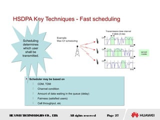 HUAWEITECHNOLOGIES CO., LTD. Page 27All rights reserved
HSDPA Key Techniques - Fast scheduling
 Scheduler may be based on
 CDM, TDM
 Channel condition
 Amount of data waiting in the queue (delay)
 Fairness (satisfied users)
 Cell throughput, etc
 Scheduler may be based on
 CDM, TDM
 Channel condition
 Amount of data waiting in the queue (delay)
 Fairness (satisfied users)
 Cell throughput, etc
Scheduling
determines
which user
shall be
transmitted.
Scheduling
determines
which user
shall be
transmitted.
 