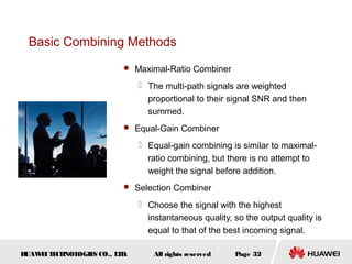 HUAWEITECHNOLOGIES CO., LTD. Page 32All rights reserved
Basic Combining Methods
 Maximal-Ratio Combiner
 The multi-path signals are weighted
proportional to their signal SNR and then
summed.
 Equal-Gain Combiner
 Equal-gain combining is similar to maximal-
ratio combining, but there is no attempt to
weight the signal before addition.
 Selection Combiner
 Choose the signal with the highest
instantaneous quality, so the output quality is
equal to that of the best incoming signal.
 