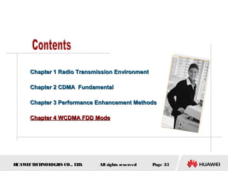 HUAWEITECHNOLOGIES CO., LTD. Page 35All rights reserved
Chapter 1 Radio Transmission EnvironmentChapter 1 Radio Transmission Environment
Chapter 2 CDMA FundamentalChapter 2 CDMA Fundamental
Chapter 3 Performance Enhancement MethodsChapter 3 Performance Enhancement Methods
Chapter 4 WCDMA FDD ModeChapter 4 WCDMA FDD Mode
 