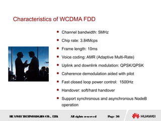 HUAWEITECHNOLOGIES CO., LTD. Page 36All rights reserved
Characteristics of WCDMA FDD
 Channel bandwidth: 5MHz
 Chip rate: 3.84Mcps
 Frame length: 10ms
 Voice coding: AMR (Adaptive Multi-Rate)
 Uplink and downlink modulation: QPSK/QPSK
 Coherence demodulation aided with pilot
 Fast closed loop power control: 1500Hz
 Handover: soft/hard handover
 Support synchronous and asynchronous NodeB
operation
 